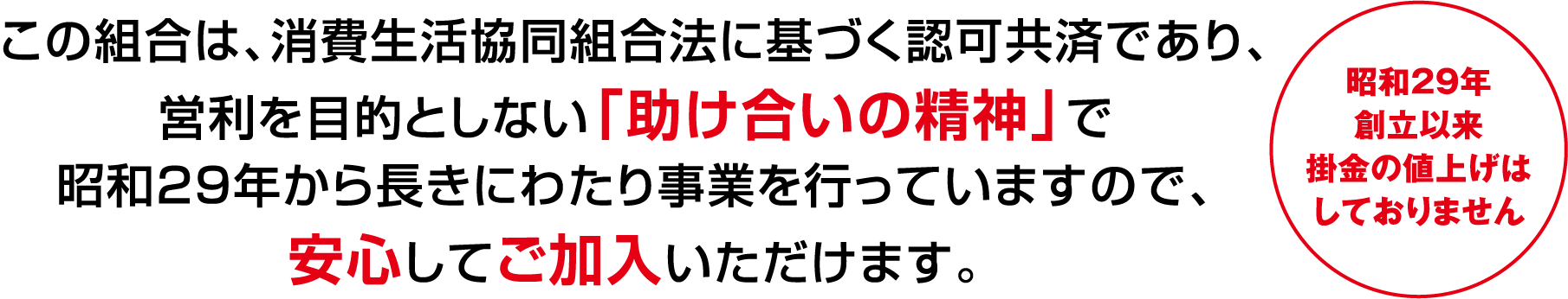 この組合は、消費生活協同組合法に基づく認可共済であり、営利を目的としない「助け合いの精神」で1954年から長きにわたり事業を行っていますので、安心してご加入いただけます。昭和29年設立以来掛金の値上げはしておりません