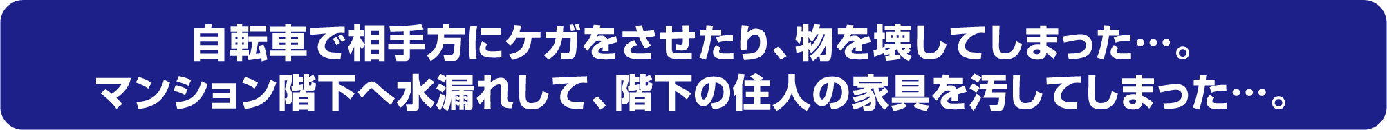 自転車で相手方にケガをさせたり、物を壊してしまった…。マンション階下へ水漏れして、階下の住人の家具を汚してしまった…。