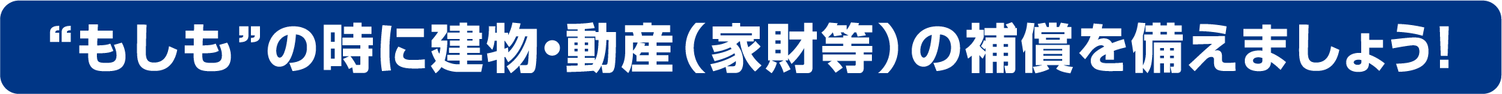 “もしも”の時に建物・動産（家財等）の補償を備えましょう！